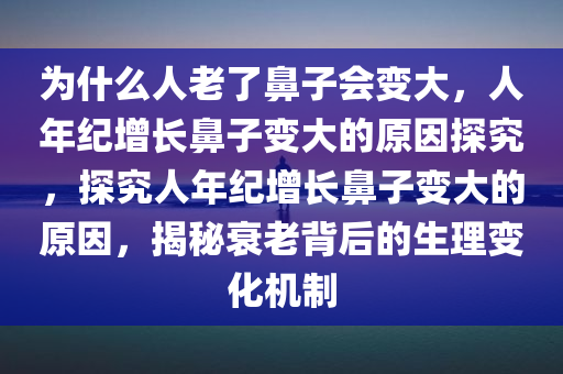 为什么人老了鼻子会变大，人年纪增长鼻子变大的原因探究，探究人年纪增长鼻子变大的原因，揭秘衰老背后的生理变化机制