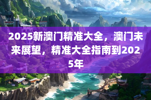 2025新澳门精准大全，澳门未来展望，精准大全指南到2025年，澳门未来展望，至2025年的精准指南与大全展望