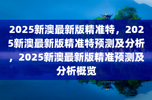 2025新澳最新版精准特，2025新澳最新版精准特预测及分析，2025新澳最新版精准预测及分析概览