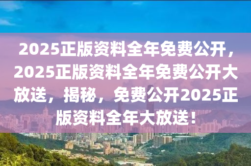 2025正版资料全年免费公开，2025正版资料全年免费公开大放送，揭秘，免费公开2025正版资料全年大放送！