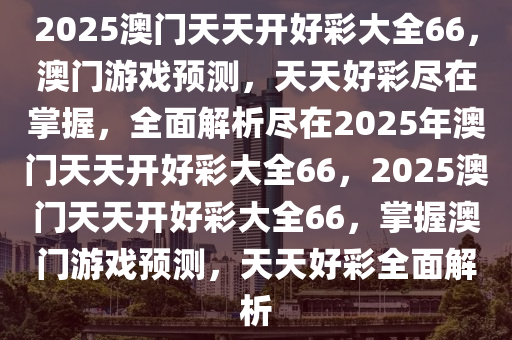 2025澳门天天开好彩大全66，澳门游戏预测，天天好彩尽在掌握，全面解析尽在2025年澳门天天开好彩大全66，2025澳门天天开好彩大全66，掌握澳门游戏预测，天天好彩全面解析