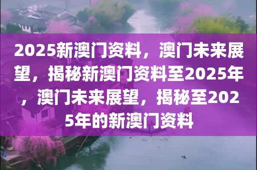 2025新澳门资料，澳门未来展望，揭秘新澳门资料至2025年，澳门未来展望，揭秘至2025年的新澳门资料