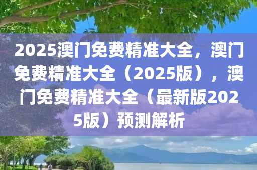 2025澳门免费精准大全，澳门免费精准大全（2025版），澳门免费精准大全（最新版2025版）预测解析