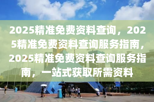 2025精准免费资料查询，2025精准免费资料查询服务指南，2025精准免费资料查询服务指南，一站式获取所需资料