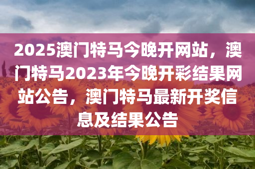 2025澳门特马今晚开网站，澳门特马2023年今晚开彩结果网站公今晚必出三肖2025_2025新澳门精准免费提供·精确判断告，澳门特马最新开奖信息及结果公告
