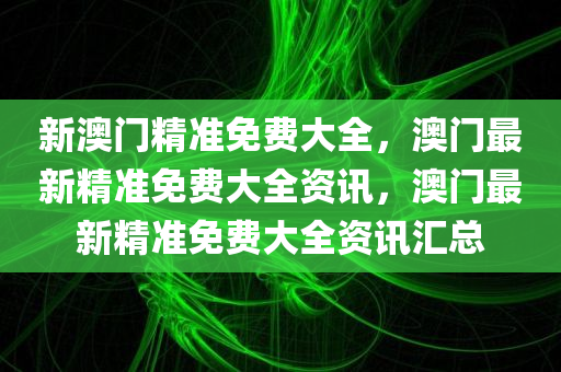 新澳门精准免费大全，澳门最新精准免费大全资讯，澳门最新精准免费大全资讯汇总