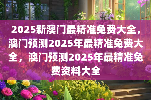 2025新澳门最精准免费大全，澳门预测2025年最精准免费大全，澳门预测2025年最精准免费资料大全