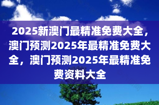 2025新澳门最精准免费大全，澳门预测2025年最精准免费大全，澳门预测2025年最精准免费资料大全