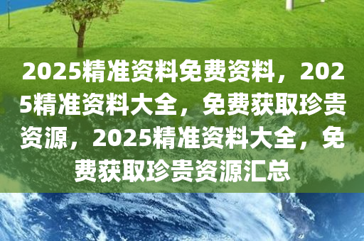 2025精准资料免费资料，2025精准资料大全，免费获取珍贵资源，2025精准资料大全，免费获取珍贵资源汇总