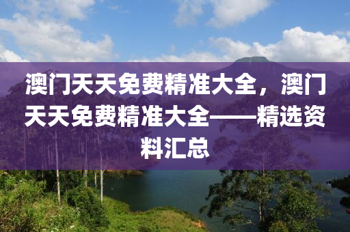 澳门天天免费精准大全，澳门天天免费精准大全——精选资料汇总，澳门天天免费精准大全，精选资料大汇总