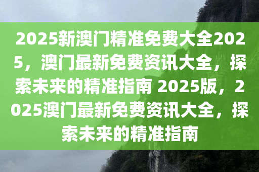 2025新澳门精准免费大全2025，澳门最新免费资讯大全，探索未来的精准指南 2025版，2025澳门最新免费资讯大全，探索未来的精准指南