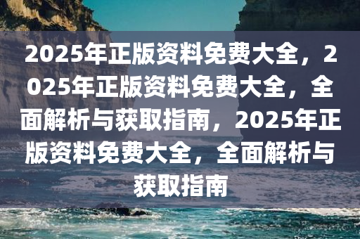 2025年正版资料免费大全，2025年正版资料免费大全，全面解析与获取指南，2025年正版资料免费大全，全面解析与获取指南