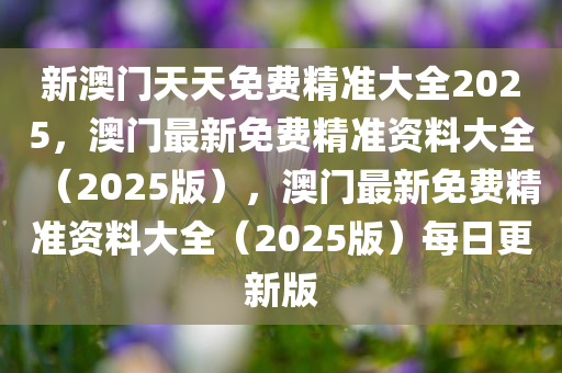 新澳门天天免费精准大全2025，澳门最新免费精准资料大全（2025版），澳门最新免费精准资料大全（2025版）每日更新版