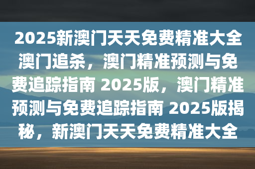 2025新澳门天天免费精准大全澳门追杀，澳门精准预测与免费追踪指南 2025版，澳门精准预测与免费追踪指南 2025版揭秘，新澳门天天免费精准大全