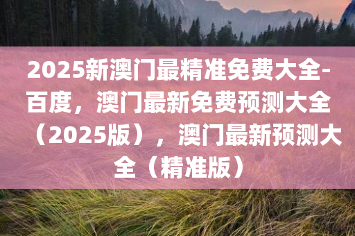 2025新澳门最精准免费大全-百度，澳门最新免费预测大全（2025版），澳门最新预测大全（精准版）