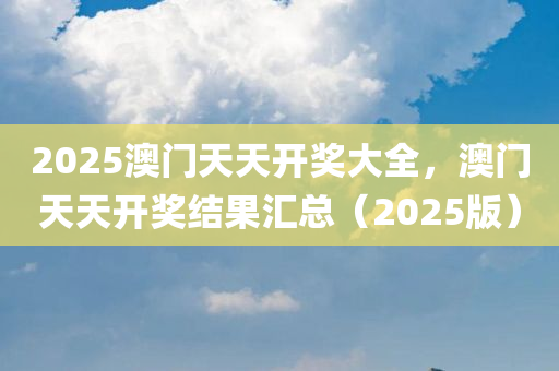 2025澳门天天开奖大全，澳门天天开奖结果汇总（2025版），澳门天天开奖结果汇总（2025版，全面解析）