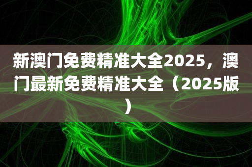 新澳门免费精准大全2025，澳门最新免费精准大全（2025版）