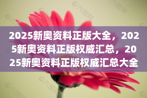 2025新奥资料正版大全，2025新奥资料正版权威汇总，2025新奥资料正版权威汇总大全