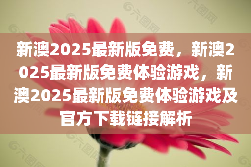 新澳2025最新版免费，新澳2025最新版免费体验游戏，新澳2025最新版免费体验游戏及官方下载链接解析