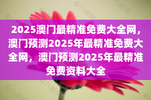 2025澳门最精准免费大全网，澳门预测2025年最精准免费大全网，澳门预测2025年最精准免费资料大全