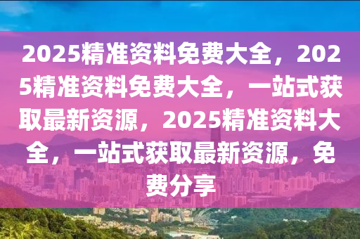 2025精准资料免费大全，2025精准资料免费大全，一站式获取最新资源，2025精准资料大全，一站式获取最新资源，免费分享