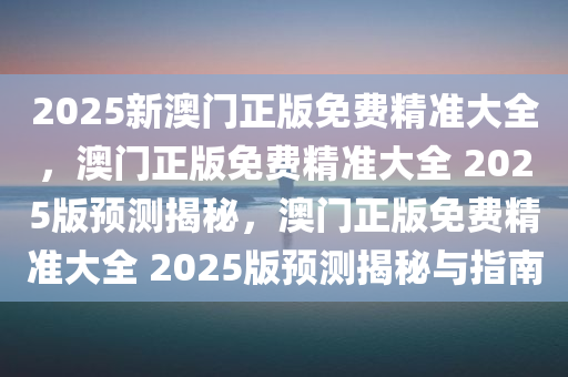 2025新澳门正版免费精准大全，澳门正版免费精准大全 2025版预测揭秘，澳门正版免费精准大全 2025版预测揭秘与指南