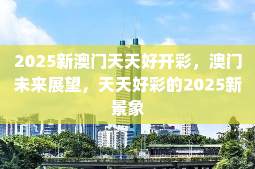 2025新澳门天天好开彩，澳门未来展望，天天好彩的2025新景象，澳门未来展望，天天好彩的2025新景象