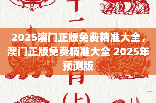2025澳门正版免费精准大全，澳门正版免费精准大全 2025年预测版，澳门正版免费精准大全，揭秘预测版2025年运势解析