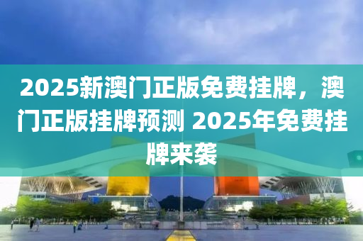 2025新澳门正版免费挂牌，澳门正版挂牌预测 2025年免费挂牌来袭，澳门正版挂牌预测来袭，揭秘未来免费挂牌趋势