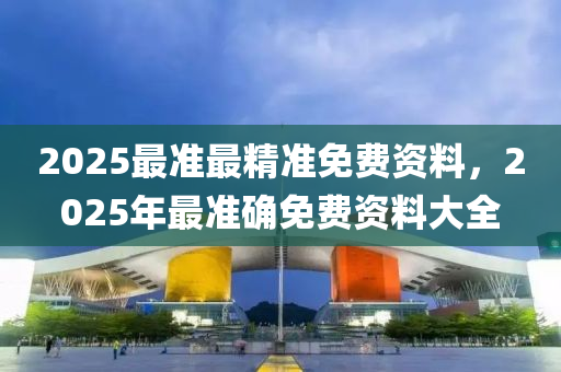 2025最准最精准免费资料，2025年最准确免费资料大全