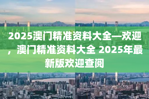 2025澳门精准资料大全—欢迎，澳门精准资料大全 2025年最新版欢迎查阅