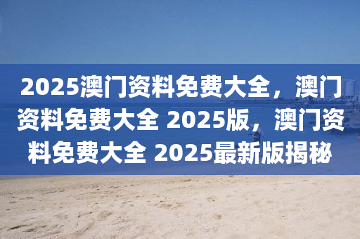 2025澳门资料免费大全，澳门资料免费大全 2025版，澳门资料免费大全 2025最新版揭秘