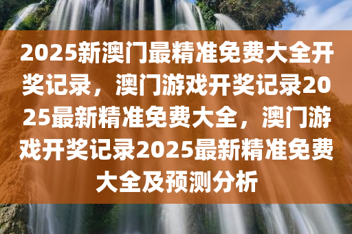 2025新澳门最精准免费大全开奖记录，澳门游戏开奖记录2025最新精准免费大全，澳门游戏开奖记录2025最新精准免费大全及预测分析