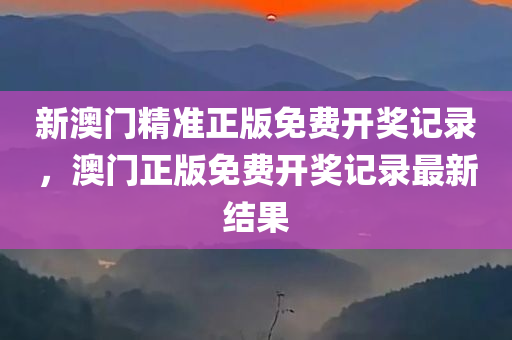 新澳门精准正版免费开奖记录，澳门正版免费开奖记录最新结果