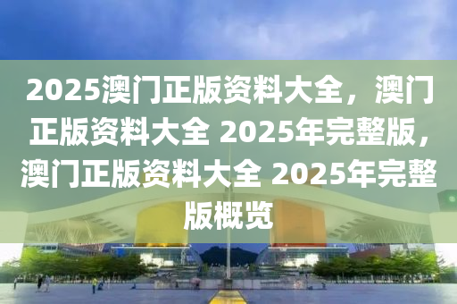 2025澳门正版资料大全，澳门正版资料大全 2025年完整版，澳门正版资料大全 2025年完整版概览
