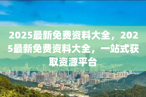 2025最新免费资料大全，2025最新免费资料大全，一站式获取资源平台