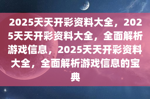 2025天天开彩资料大全，2025天天开彩资料大全，全面解析游戏信息，2025天天开彩资料大全，全面解析游戏信息的宝典