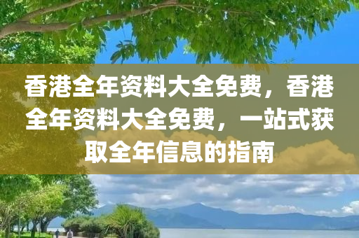 香港全年资料大全免费，香港全年资料大全免费，一站式获取全年信息的指南