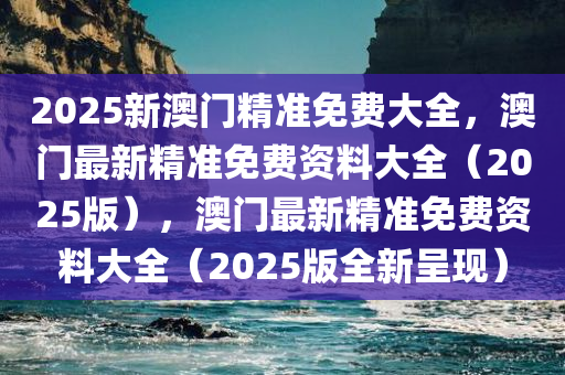 2025新澳门精准免费大全，澳门最新精准免费资料大全（2025版），澳门最新精准免费资料大全（2025版全新呈现）
