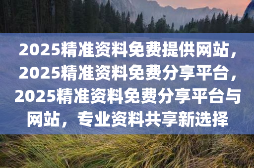 2025精准资料免费提供网站，2025精准资料免费分享平台，2025精准资料免费分享平台与网站，专业资料共享新选择