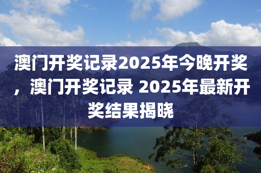 澳门开奖记录2025年今晚开奖，澳门开奖记录 2025年最新开奖结果揭晓