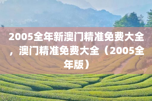 2005全年新澳门精准免费大全，澳门精准免费大全（2005全年版），澳门精准免费大全（2005全年版资料汇总）