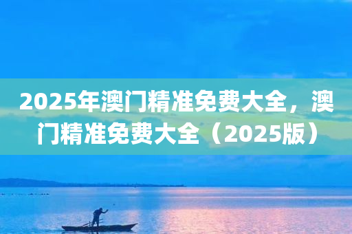 2025年澳门精准免费大全，澳门精准免费大全（2025版），澳门精准免费大全（最新版预测版）