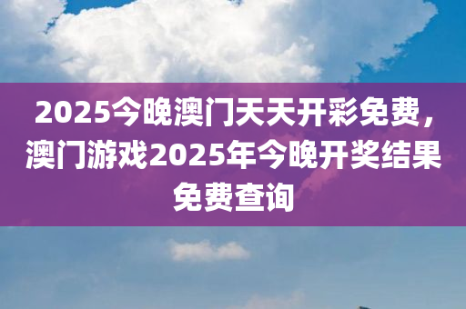 2025今晚澳门天天开彩免费，澳门游戏2025年今晚开奖结果免费查询
