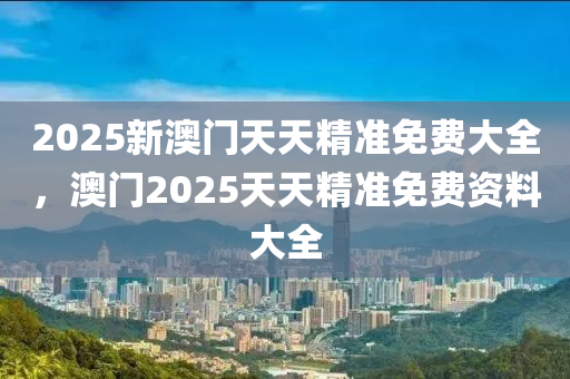 2025新澳门天天精准免费大全，澳门2025天天精准免费资料大全