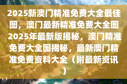 2025新澳门精准免费大全最佳图，澳门最新精准免费大全图 2025年最新版揭秘，澳门精准免费大全图揭秘，最新澳门精准免费资料大全（附最新资讯）