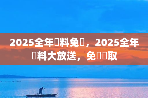 2025全年資料免費，2025全年資料大放送，免費獲取，2025全年资料大放送，免费获取，畅享全年资讯