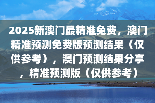 2025新澳门最精准免费，澳门精准预测免费版预测结果（仅供参考），澳门预测结果分享，精准预测版（仅供参考）