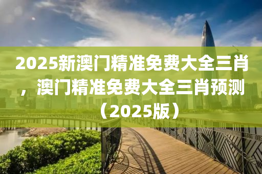 2025新澳门精准免费大全三肖，澳门精准免费大全三肖预测（2025版）