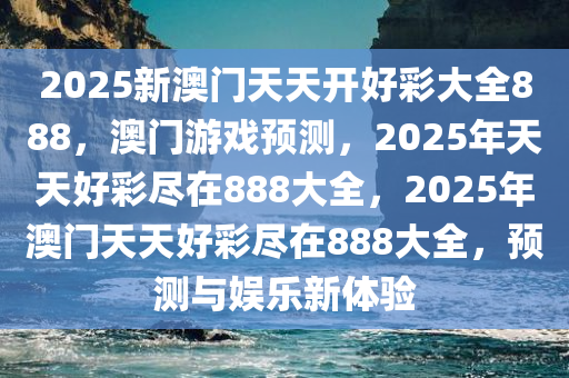 2025新澳门天天开好彩大全888，澳门游戏预测，2025年天天好彩尽在888大全，2025年澳门天天好彩尽在888大全，预测与娱乐新体验